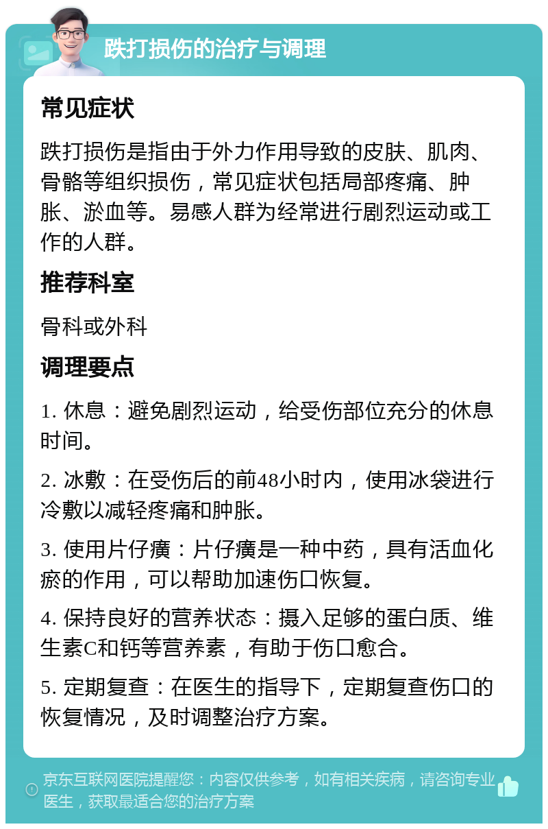 跌打损伤的治疗与调理 常见症状 跌打损伤是指由于外力作用导致的皮肤、肌肉、骨骼等组织损伤，常见症状包括局部疼痛、肿胀、淤血等。易感人群为经常进行剧烈运动或工作的人群。 推荐科室 骨科或外科 调理要点 1. 休息：避免剧烈运动，给受伤部位充分的休息时间。 2. 冰敷：在受伤后的前48小时内，使用冰袋进行冷敷以减轻疼痛和肿胀。 3. 使用片仔癀：片仔癀是一种中药，具有活血化瘀的作用，可以帮助加速伤口恢复。 4. 保持良好的营养状态：摄入足够的蛋白质、维生素C和钙等营养素，有助于伤口愈合。 5. 定期复查：在医生的指导下，定期复查伤口的恢复情况，及时调整治疗方案。