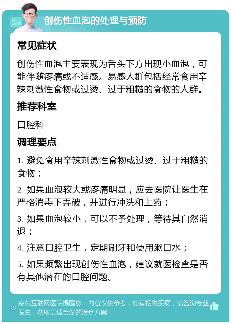 创伤性血泡的处理与预防 常见症状 创伤性血泡主要表现为舌头下方出现小血泡，可能伴随疼痛或不适感。易感人群包括经常食用辛辣刺激性食物或过烫、过于粗糙的食物的人群。 推荐科室 口腔科 调理要点 1. 避免食用辛辣刺激性食物或过烫、过于粗糙的食物； 2. 如果血泡较大或疼痛明显，应去医院让医生在严格消毒下弄破，并进行冲洗和上药； 3. 如果血泡较小，可以不予处理，等待其自然消退； 4. 注意口腔卫生，定期刷牙和使用漱口水； 5. 如果频繁出现创伤性血泡，建议就医检查是否有其他潜在的口腔问题。