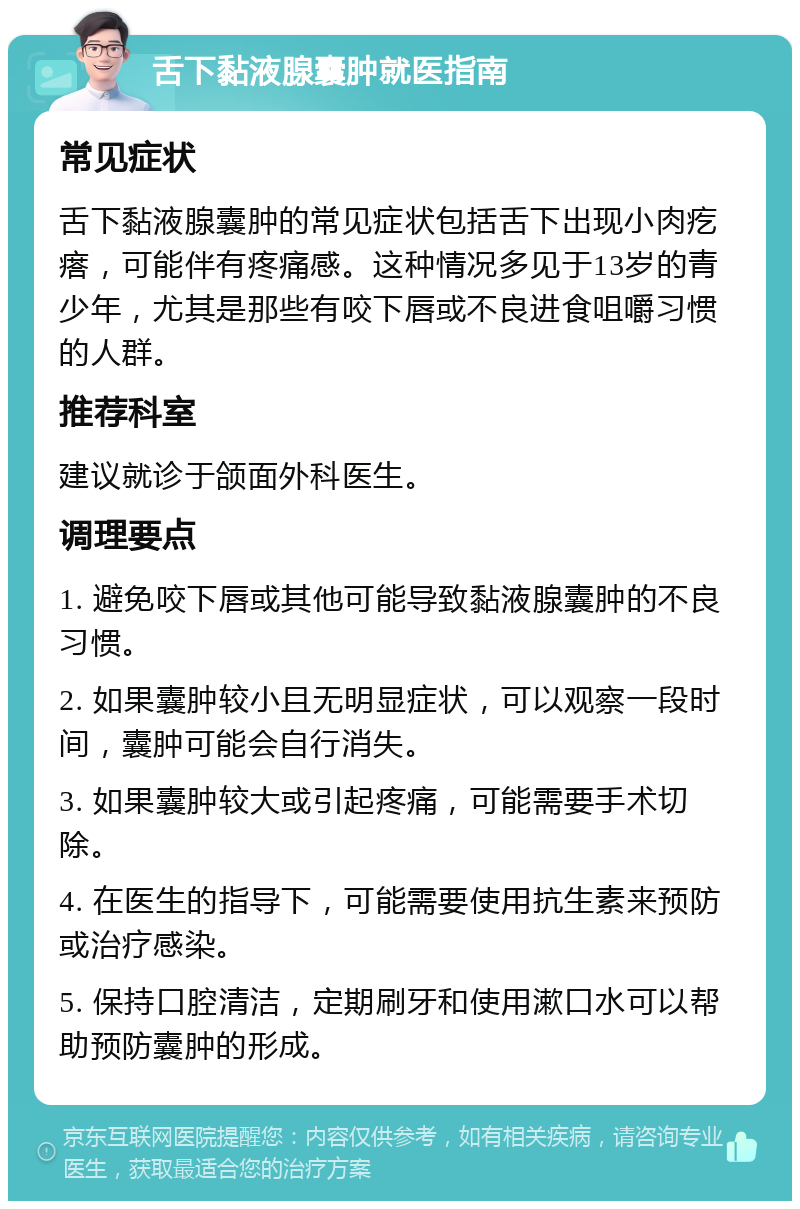 舌下黏液腺囊肿就医指南 常见症状 舌下黏液腺囊肿的常见症状包括舌下出现小肉疙瘩，可能伴有疼痛感。这种情况多见于13岁的青少年，尤其是那些有咬下唇或不良进食咀嚼习惯的人群。 推荐科室 建议就诊于颌面外科医生。 调理要点 1. 避免咬下唇或其他可能导致黏液腺囊肿的不良习惯。 2. 如果囊肿较小且无明显症状，可以观察一段时间，囊肿可能会自行消失。 3. 如果囊肿较大或引起疼痛，可能需要手术切除。 4. 在医生的指导下，可能需要使用抗生素来预防或治疗感染。 5. 保持口腔清洁，定期刷牙和使用漱口水可以帮助预防囊肿的形成。