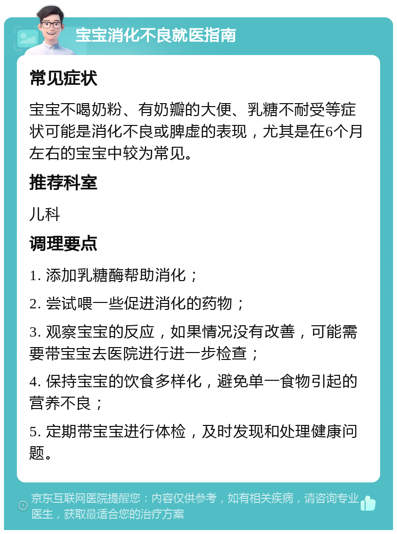 宝宝消化不良就医指南 常见症状 宝宝不喝奶粉、有奶瓣的大便、乳糖不耐受等症状可能是消化不良或脾虚的表现，尤其是在6个月左右的宝宝中较为常见。 推荐科室 儿科 调理要点 1. 添加乳糖酶帮助消化； 2. 尝试喂一些促进消化的药物； 3. 观察宝宝的反应，如果情况没有改善，可能需要带宝宝去医院进行进一步检查； 4. 保持宝宝的饮食多样化，避免单一食物引起的营养不良； 5. 定期带宝宝进行体检，及时发现和处理健康问题。