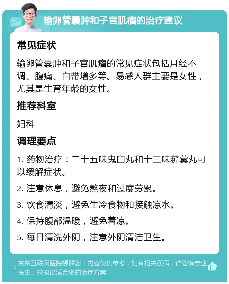 输卵管囊肿和子宫肌瘤的治疗建议 常见症状 输卵管囊肿和子宫肌瘤的常见症状包括月经不调、腹痛、白带增多等。易感人群主要是女性，尤其是生育年龄的女性。 推荐科室 妇科 调理要点 1. 药物治疗：二十五味鬼臼丸和十三味菥蓂丸可以缓解症状。 2. 注意休息，避免熬夜和过度劳累。 3. 饮食清淡，避免生冷食物和接触凉水。 4. 保持腹部温暖，避免着凉。 5. 每日清洗外阴，注意外阴清洁卫生。