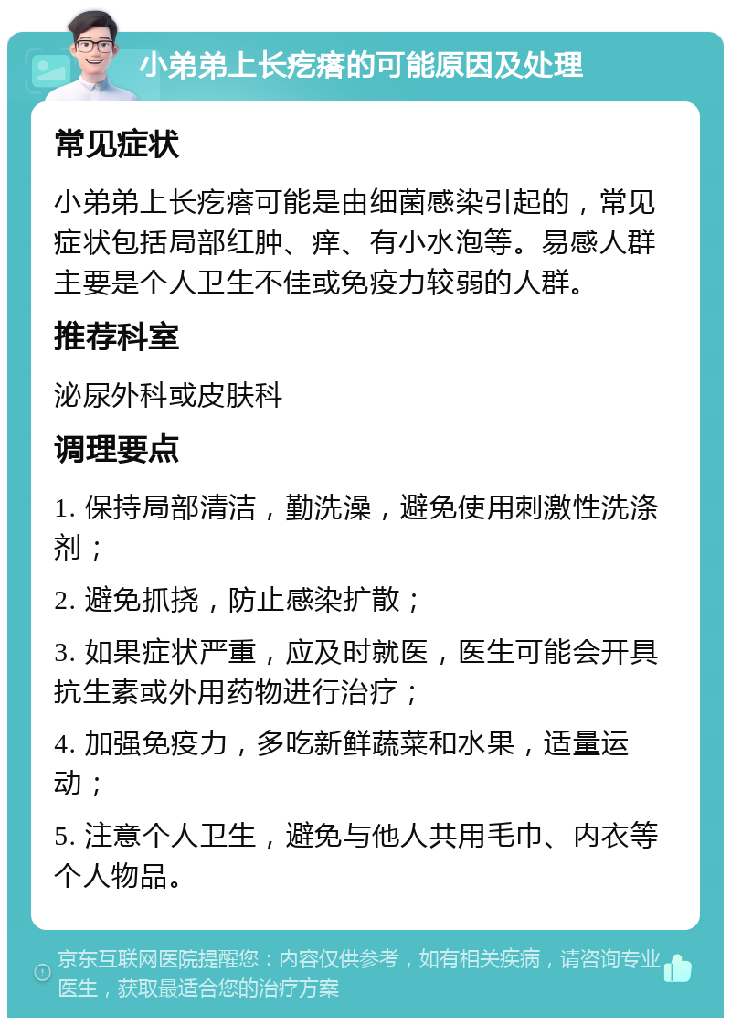 小弟弟上长疙瘩的可能原因及处理 常见症状 小弟弟上长疙瘩可能是由细菌感染引起的，常见症状包括局部红肿、痒、有小水泡等。易感人群主要是个人卫生不佳或免疫力较弱的人群。 推荐科室 泌尿外科或皮肤科 调理要点 1. 保持局部清洁，勤洗澡，避免使用刺激性洗涤剂； 2. 避免抓挠，防止感染扩散； 3. 如果症状严重，应及时就医，医生可能会开具抗生素或外用药物进行治疗； 4. 加强免疫力，多吃新鲜蔬菜和水果，适量运动； 5. 注意个人卫生，避免与他人共用毛巾、内衣等个人物品。