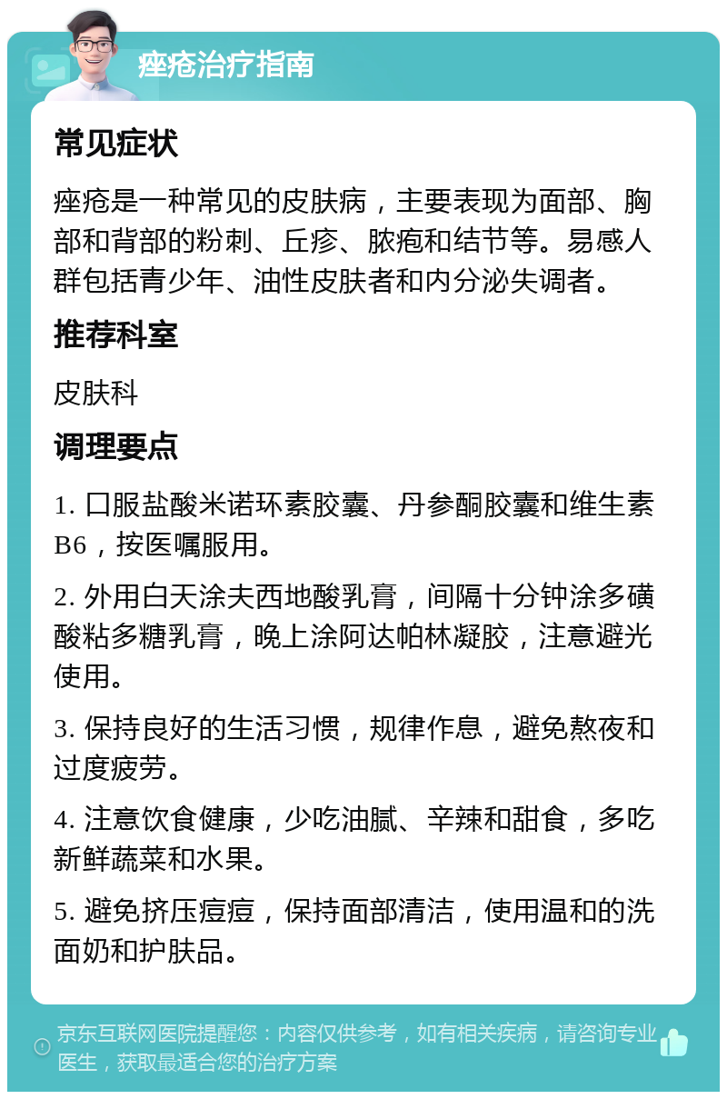 痤疮治疗指南 常见症状 痤疮是一种常见的皮肤病，主要表现为面部、胸部和背部的粉刺、丘疹、脓疱和结节等。易感人群包括青少年、油性皮肤者和内分泌失调者。 推荐科室 皮肤科 调理要点 1. 口服盐酸米诺环素胶囊、丹参酮胶囊和维生素B6，按医嘱服用。 2. 外用白天涂夫西地酸乳膏，间隔十分钟涂多磺酸粘多糖乳膏，晚上涂阿达帕林凝胶，注意避光使用。 3. 保持良好的生活习惯，规律作息，避免熬夜和过度疲劳。 4. 注意饮食健康，少吃油腻、辛辣和甜食，多吃新鲜蔬菜和水果。 5. 避免挤压痘痘，保持面部清洁，使用温和的洗面奶和护肤品。