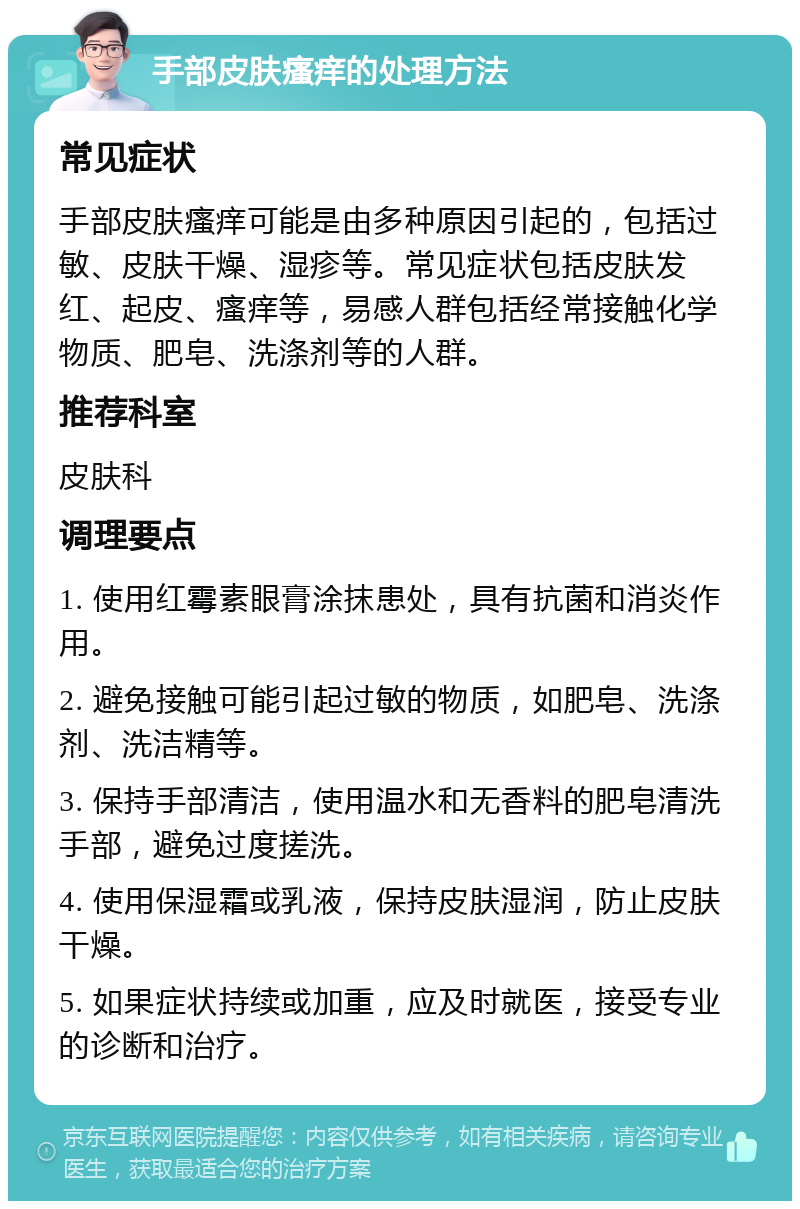 手部皮肤瘙痒的处理方法 常见症状 手部皮肤瘙痒可能是由多种原因引起的，包括过敏、皮肤干燥、湿疹等。常见症状包括皮肤发红、起皮、瘙痒等，易感人群包括经常接触化学物质、肥皂、洗涤剂等的人群。 推荐科室 皮肤科 调理要点 1. 使用红霉素眼膏涂抹患处，具有抗菌和消炎作用。 2. 避免接触可能引起过敏的物质，如肥皂、洗涤剂、洗洁精等。 3. 保持手部清洁，使用温水和无香料的肥皂清洗手部，避免过度搓洗。 4. 使用保湿霜或乳液，保持皮肤湿润，防止皮肤干燥。 5. 如果症状持续或加重，应及时就医，接受专业的诊断和治疗。