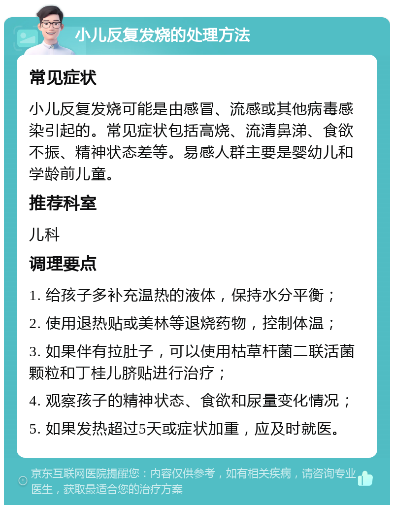 小儿反复发烧的处理方法 常见症状 小儿反复发烧可能是由感冒、流感或其他病毒感染引起的。常见症状包括高烧、流清鼻涕、食欲不振、精神状态差等。易感人群主要是婴幼儿和学龄前儿童。 推荐科室 儿科 调理要点 1. 给孩子多补充温热的液体，保持水分平衡； 2. 使用退热贴或美林等退烧药物，控制体温； 3. 如果伴有拉肚子，可以使用枯草杆菌二联活菌颗粒和丁桂儿脐贴进行治疗； 4. 观察孩子的精神状态、食欲和尿量变化情况； 5. 如果发热超过5天或症状加重，应及时就医。