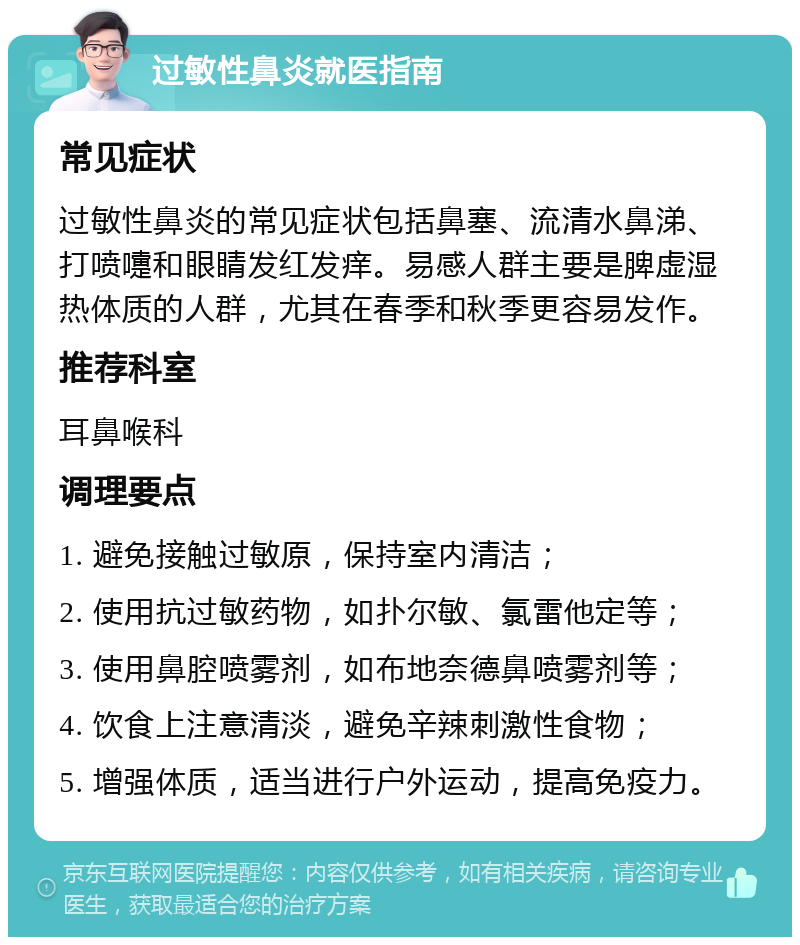 过敏性鼻炎就医指南 常见症状 过敏性鼻炎的常见症状包括鼻塞、流清水鼻涕、打喷嚏和眼睛发红发痒。易感人群主要是脾虚湿热体质的人群，尤其在春季和秋季更容易发作。 推荐科室 耳鼻喉科 调理要点 1. 避免接触过敏原，保持室内清洁； 2. 使用抗过敏药物，如扑尔敏、氯雷他定等； 3. 使用鼻腔喷雾剂，如布地奈德鼻喷雾剂等； 4. 饮食上注意清淡，避免辛辣刺激性食物； 5. 增强体质，适当进行户外运动，提高免疫力。