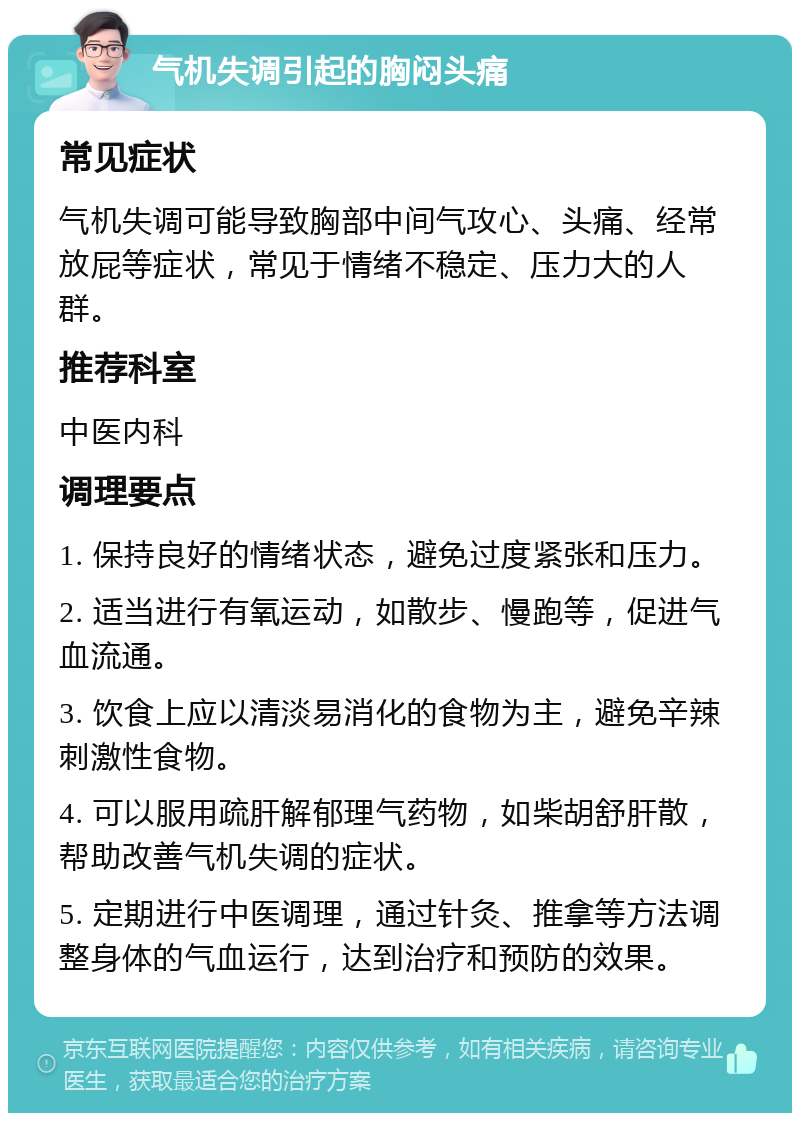 气机失调引起的胸闷头痛 常见症状 气机失调可能导致胸部中间气攻心、头痛、经常放屁等症状，常见于情绪不稳定、压力大的人群。 推荐科室 中医内科 调理要点 1. 保持良好的情绪状态，避免过度紧张和压力。 2. 适当进行有氧运动，如散步、慢跑等，促进气血流通。 3. 饮食上应以清淡易消化的食物为主，避免辛辣刺激性食物。 4. 可以服用疏肝解郁理气药物，如柴胡舒肝散，帮助改善气机失调的症状。 5. 定期进行中医调理，通过针灸、推拿等方法调整身体的气血运行，达到治疗和预防的效果。