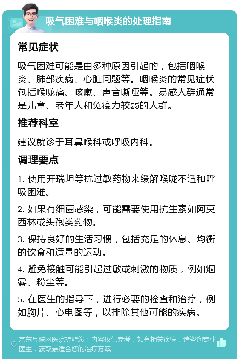 吸气困难与咽喉炎的处理指南 常见症状 吸气困难可能是由多种原因引起的，包括咽喉炎、肺部疾病、心脏问题等。咽喉炎的常见症状包括喉咙痛、咳嗽、声音嘶哑等。易感人群通常是儿童、老年人和免疫力较弱的人群。 推荐科室 建议就诊于耳鼻喉科或呼吸内科。 调理要点 1. 使用开瑞坦等抗过敏药物来缓解喉咙不适和呼吸困难。 2. 如果有细菌感染，可能需要使用抗生素如阿莫西林或头孢类药物。 3. 保持良好的生活习惯，包括充足的休息、均衡的饮食和适量的运动。 4. 避免接触可能引起过敏或刺激的物质，例如烟雾、粉尘等。 5. 在医生的指导下，进行必要的检查和治疗，例如胸片、心电图等，以排除其他可能的疾病。