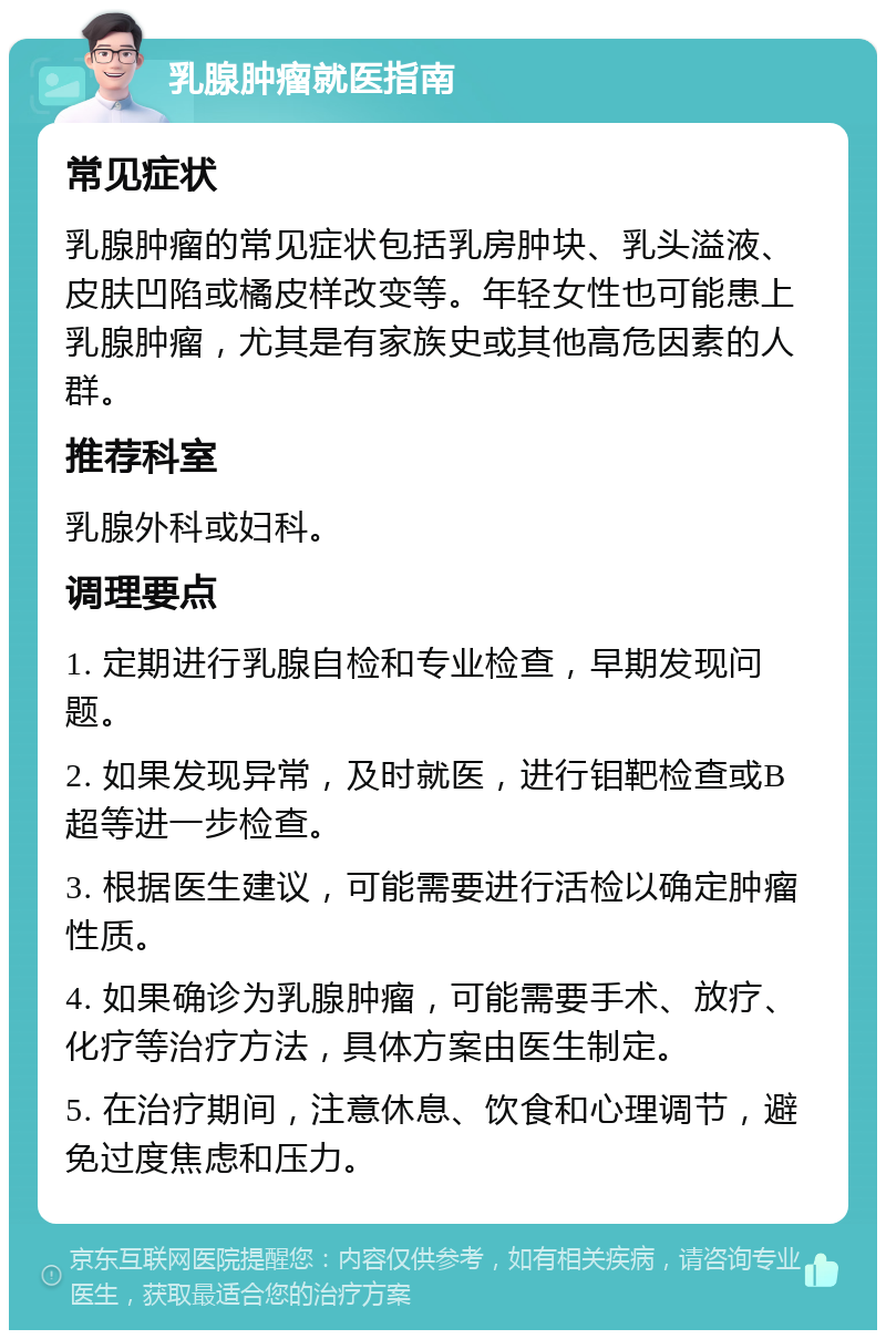 乳腺肿瘤就医指南 常见症状 乳腺肿瘤的常见症状包括乳房肿块、乳头溢液、皮肤凹陷或橘皮样改变等。年轻女性也可能患上乳腺肿瘤，尤其是有家族史或其他高危因素的人群。 推荐科室 乳腺外科或妇科。 调理要点 1. 定期进行乳腺自检和专业检查，早期发现问题。 2. 如果发现异常，及时就医，进行钼靶检查或B超等进一步检查。 3. 根据医生建议，可能需要进行活检以确定肿瘤性质。 4. 如果确诊为乳腺肿瘤，可能需要手术、放疗、化疗等治疗方法，具体方案由医生制定。 5. 在治疗期间，注意休息、饮食和心理调节，避免过度焦虑和压力。