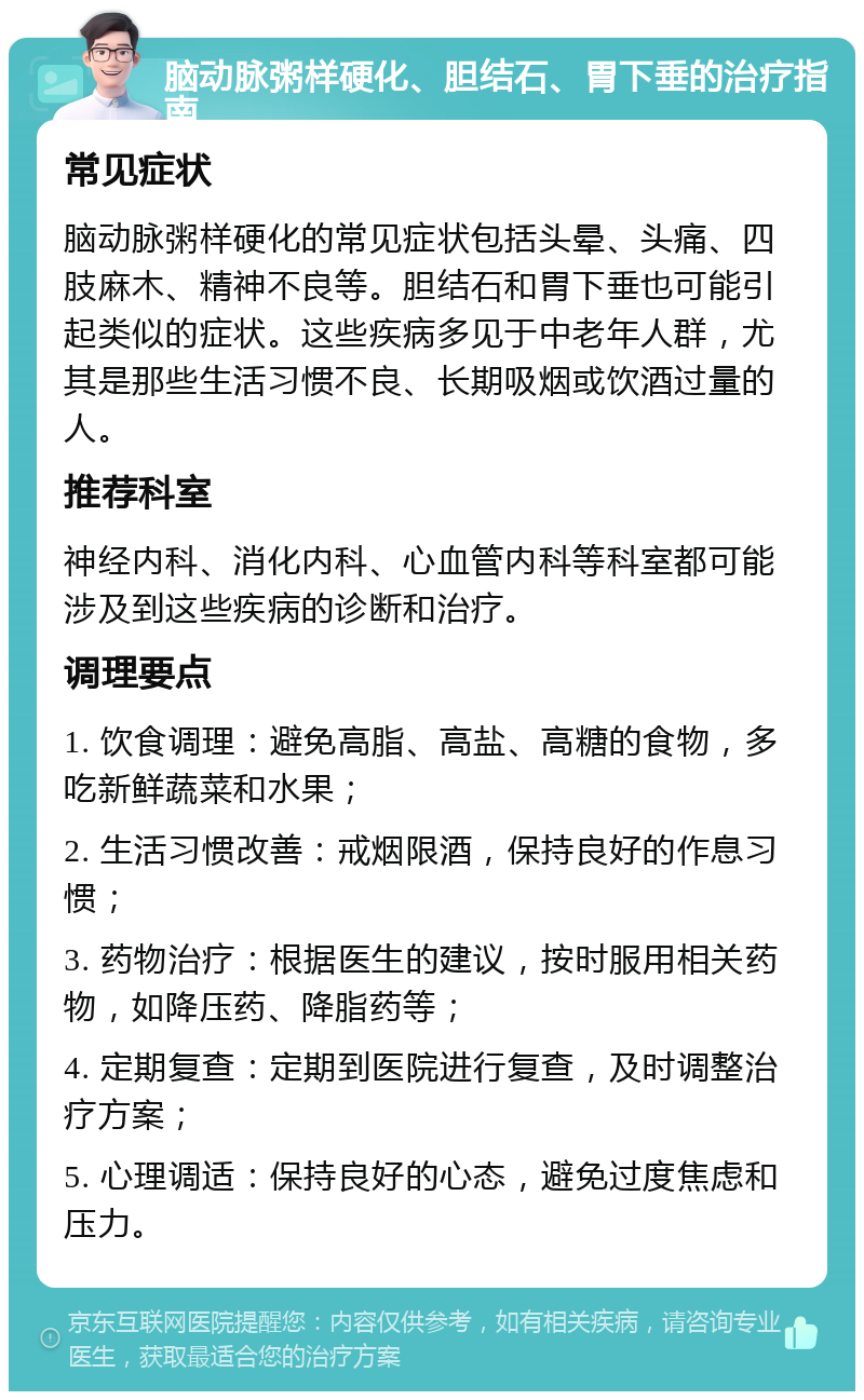 脑动脉粥样硬化、胆结石、胃下垂的治疗指南 常见症状 脑动脉粥样硬化的常见症状包括头晕、头痛、四肢麻木、精神不良等。胆结石和胃下垂也可能引起类似的症状。这些疾病多见于中老年人群，尤其是那些生活习惯不良、长期吸烟或饮酒过量的人。 推荐科室 神经内科、消化内科、心血管内科等科室都可能涉及到这些疾病的诊断和治疗。 调理要点 1. 饮食调理：避免高脂、高盐、高糖的食物，多吃新鲜蔬菜和水果； 2. 生活习惯改善：戒烟限酒，保持良好的作息习惯； 3. 药物治疗：根据医生的建议，按时服用相关药物，如降压药、降脂药等； 4. 定期复查：定期到医院进行复查，及时调整治疗方案； 5. 心理调适：保持良好的心态，避免过度焦虑和压力。