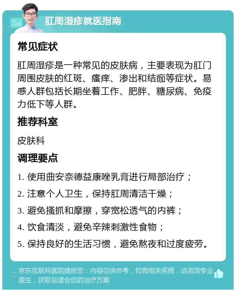 肛周湿疹就医指南 常见症状 肛周湿疹是一种常见的皮肤病，主要表现为肛门周围皮肤的红斑、瘙痒、渗出和结痂等症状。易感人群包括长期坐着工作、肥胖、糖尿病、免疫力低下等人群。 推荐科室 皮肤科 调理要点 1. 使用曲安奈德益康唑乳膏进行局部治疗； 2. 注意个人卫生，保持肛周清洁干燥； 3. 避免搔抓和摩擦，穿宽松透气的内裤； 4. 饮食清淡，避免辛辣刺激性食物； 5. 保持良好的生活习惯，避免熬夜和过度疲劳。