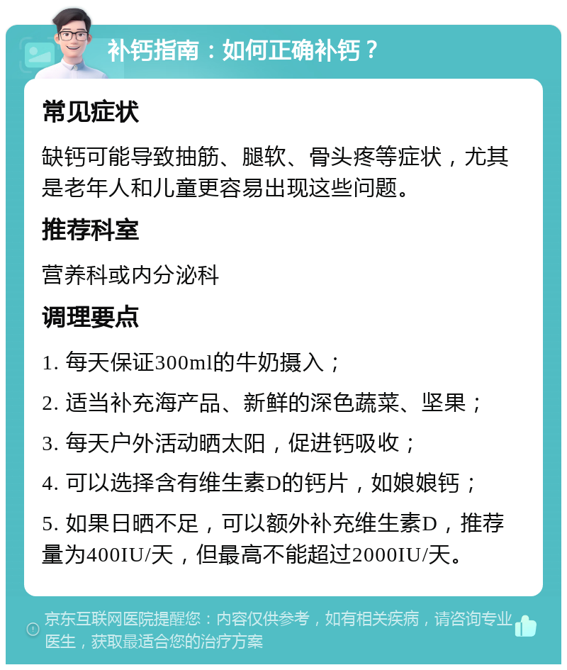 补钙指南：如何正确补钙？ 常见症状 缺钙可能导致抽筋、腿软、骨头疼等症状，尤其是老年人和儿童更容易出现这些问题。 推荐科室 营养科或内分泌科 调理要点 1. 每天保证300ml的牛奶摄入； 2. 适当补充海产品、新鲜的深色蔬菜、坚果； 3. 每天户外活动晒太阳，促进钙吸收； 4. 可以选择含有维生素D的钙片，如娘娘钙； 5. 如果日晒不足，可以额外补充维生素D，推荐量为400IU/天，但最高不能超过2000IU/天。