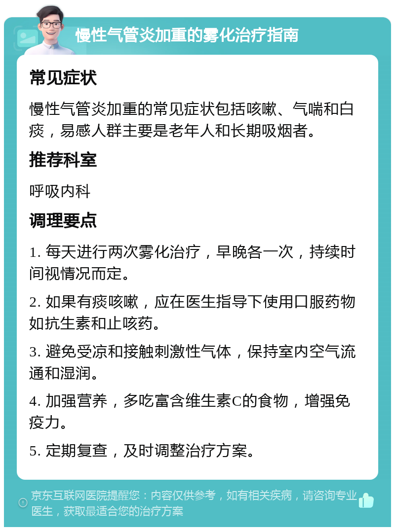 慢性气管炎加重的雾化治疗指南 常见症状 慢性气管炎加重的常见症状包括咳嗽、气喘和白痰，易感人群主要是老年人和长期吸烟者。 推荐科室 呼吸内科 调理要点 1. 每天进行两次雾化治疗，早晚各一次，持续时间视情况而定。 2. 如果有痰咳嗽，应在医生指导下使用口服药物如抗生素和止咳药。 3. 避免受凉和接触刺激性气体，保持室内空气流通和湿润。 4. 加强营养，多吃富含维生素C的食物，增强免疫力。 5. 定期复查，及时调整治疗方案。