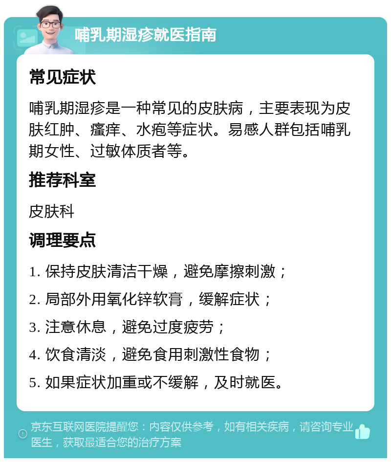 哺乳期湿疹就医指南 常见症状 哺乳期湿疹是一种常见的皮肤病，主要表现为皮肤红肿、瘙痒、水疱等症状。易感人群包括哺乳期女性、过敏体质者等。 推荐科室 皮肤科 调理要点 1. 保持皮肤清洁干燥，避免摩擦刺激； 2. 局部外用氧化锌软膏，缓解症状； 3. 注意休息，避免过度疲劳； 4. 饮食清淡，避免食用刺激性食物； 5. 如果症状加重或不缓解，及时就医。