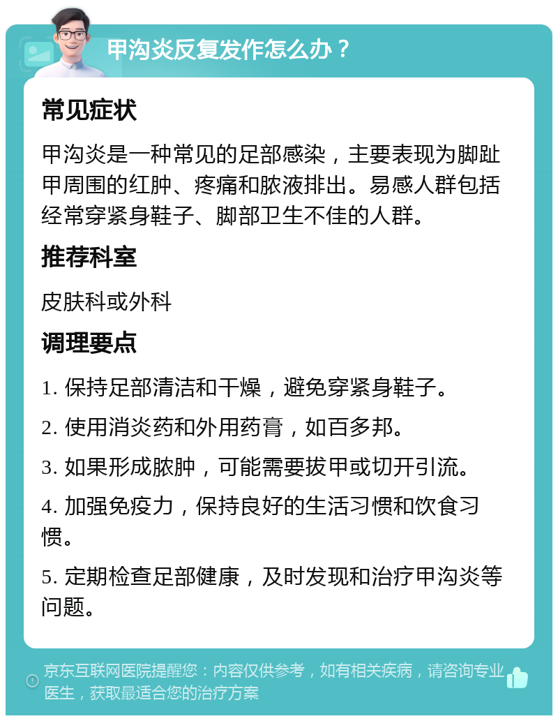 甲沟炎反复发作怎么办？ 常见症状 甲沟炎是一种常见的足部感染，主要表现为脚趾甲周围的红肿、疼痛和脓液排出。易感人群包括经常穿紧身鞋子、脚部卫生不佳的人群。 推荐科室 皮肤科或外科 调理要点 1. 保持足部清洁和干燥，避免穿紧身鞋子。 2. 使用消炎药和外用药膏，如百多邦。 3. 如果形成脓肿，可能需要拔甲或切开引流。 4. 加强免疫力，保持良好的生活习惯和饮食习惯。 5. 定期检查足部健康，及时发现和治疗甲沟炎等问题。