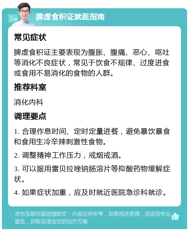 脾虚食积证就医指南 常见症状 脾虚食积证主要表现为腹胀、腹痛、恶心、呕吐等消化不良症状，常见于饮食不规律、过度进食或食用不易消化的食物的人群。 推荐科室 消化内科 调理要点 1. 合理作息时间、定时定量进餐，避免暴饮暴食和食用生冷辛辣刺激性食物。 2. 调整精神工作压力，戒烟戒酒。 3. 可以服用雷贝拉唑钠肠溶片等抑酸药物缓解症状。 4. 如果症状加重，应及时就近医院急诊科就诊。