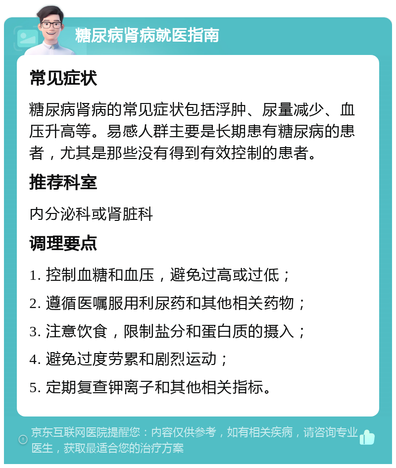 糖尿病肾病就医指南 常见症状 糖尿病肾病的常见症状包括浮肿、尿量减少、血压升高等。易感人群主要是长期患有糖尿病的患者，尤其是那些没有得到有效控制的患者。 推荐科室 内分泌科或肾脏科 调理要点 1. 控制血糖和血压，避免过高或过低； 2. 遵循医嘱服用利尿药和其他相关药物； 3. 注意饮食，限制盐分和蛋白质的摄入； 4. 避免过度劳累和剧烈运动； 5. 定期复查钾离子和其他相关指标。