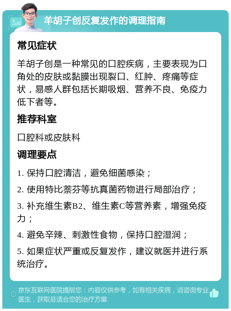 羊胡子创反复发作的调理指南 常见症状 羊胡子创是一种常见的口腔疾病，主要表现为口角处的皮肤或黏膜出现裂口、红肿、疼痛等症状，易感人群包括长期吸烟、营养不良、免疫力低下者等。 推荐科室 口腔科或皮肤科 调理要点 1. 保持口腔清洁，避免细菌感染； 2. 使用特比萘芬等抗真菌药物进行局部治疗； 3. 补充维生素B2、维生素C等营养素，增强免疫力； 4. 避免辛辣、刺激性食物，保持口腔湿润； 5. 如果症状严重或反复发作，建议就医并进行系统治疗。