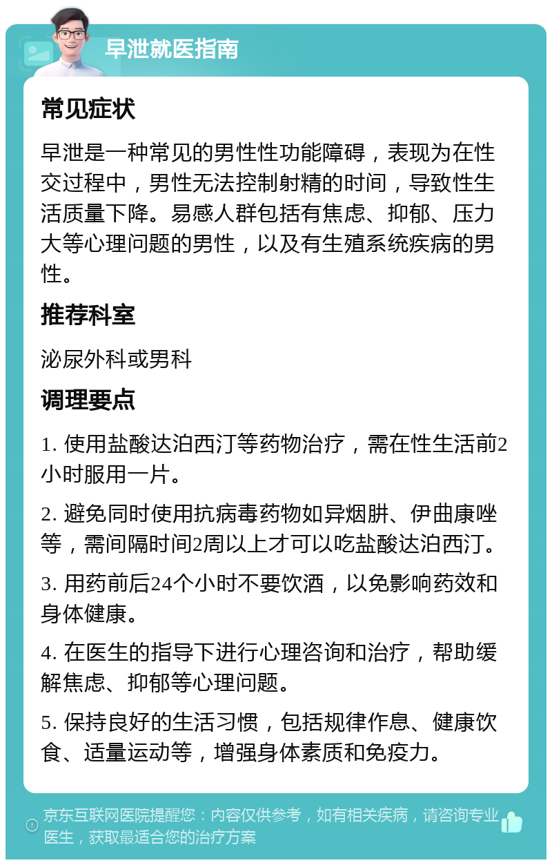 早泄就医指南 常见症状 早泄是一种常见的男性性功能障碍，表现为在性交过程中，男性无法控制射精的时间，导致性生活质量下降。易感人群包括有焦虑、抑郁、压力大等心理问题的男性，以及有生殖系统疾病的男性。 推荐科室 泌尿外科或男科 调理要点 1. 使用盐酸达泊西汀等药物治疗，需在性生活前2小时服用一片。 2. 避免同时使用抗病毒药物如异烟肼、伊曲康唑等，需间隔时间2周以上才可以吃盐酸达泊西汀。 3. 用药前后24个小时不要饮酒，以免影响药效和身体健康。 4. 在医生的指导下进行心理咨询和治疗，帮助缓解焦虑、抑郁等心理问题。 5. 保持良好的生活习惯，包括规律作息、健康饮食、适量运动等，增强身体素质和免疫力。