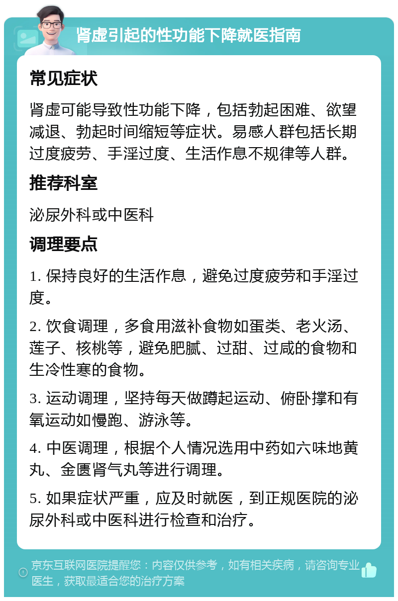 肾虚引起的性功能下降就医指南 常见症状 肾虚可能导致性功能下降，包括勃起困难、欲望减退、勃起时间缩短等症状。易感人群包括长期过度疲劳、手淫过度、生活作息不规律等人群。 推荐科室 泌尿外科或中医科 调理要点 1. 保持良好的生活作息，避免过度疲劳和手淫过度。 2. 饮食调理，多食用滋补食物如蛋类、老火汤、莲子、核桃等，避免肥腻、过甜、过咸的食物和生冷性寒的食物。 3. 运动调理，坚持每天做蹲起运动、俯卧撑和有氧运动如慢跑、游泳等。 4. 中医调理，根据个人情况选用中药如六味地黄丸、金匮肾气丸等进行调理。 5. 如果症状严重，应及时就医，到正规医院的泌尿外科或中医科进行检查和治疗。