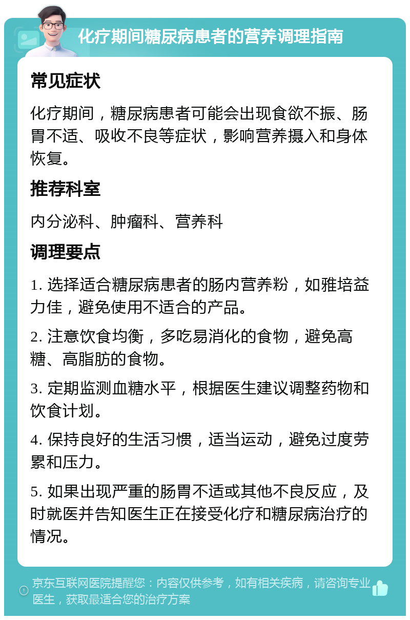 化疗期间糖尿病患者的营养调理指南 常见症状 化疗期间，糖尿病患者可能会出现食欲不振、肠胃不适、吸收不良等症状，影响营养摄入和身体恢复。 推荐科室 内分泌科、肿瘤科、营养科 调理要点 1. 选择适合糖尿病患者的肠内营养粉，如雅培益力佳，避免使用不适合的产品。 2. 注意饮食均衡，多吃易消化的食物，避免高糖、高脂肪的食物。 3. 定期监测血糖水平，根据医生建议调整药物和饮食计划。 4. 保持良好的生活习惯，适当运动，避免过度劳累和压力。 5. 如果出现严重的肠胃不适或其他不良反应，及时就医并告知医生正在接受化疗和糖尿病治疗的情况。