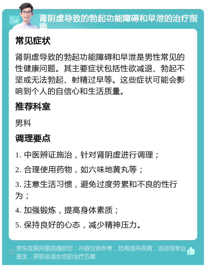 肾阴虚导致的勃起功能障碍和早泄的治疗指南 常见症状 肾阴虚导致的勃起功能障碍和早泄是男性常见的性健康问题。其主要症状包括性欲减退、勃起不坚或无法勃起、射精过早等。这些症状可能会影响到个人的自信心和生活质量。 推荐科室 男科 调理要点 1. 中医辨证施治，针对肾阴虚进行调理； 2. 合理使用药物，如六味地黄丸等； 3. 注意生活习惯，避免过度劳累和不良的性行为； 4. 加强锻炼，提高身体素质； 5. 保持良好的心态，减少精神压力。