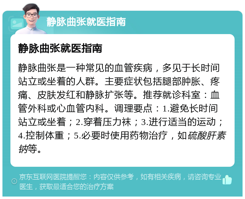 静脉曲张就医指南 静脉曲张就医指南 静脉曲张是一种常见的血管疾病，多见于长时间站立或坐着的人群。主要症状包括腿部肿胀、疼痛、皮肤发红和静脉扩张等。推荐就诊科室：血管外科或心血管内科。调理要点：1.避免长时间站立或坐着；2.穿着压力袜；3.进行适当的运动；4.控制体重；5.必要时使用药物治疗，如硫酸肝素钠等。