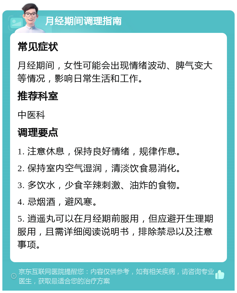 月经期间调理指南 常见症状 月经期间，女性可能会出现情绪波动、脾气变大等情况，影响日常生活和工作。 推荐科室 中医科 调理要点 1. 注意休息，保持良好情绪，规律作息。 2. 保持室内空气湿润，清淡饮食易消化。 3. 多饮水，少食辛辣刺激、油炸的食物。 4. 忌烟酒，避风寒。 5. 逍遥丸可以在月经期前服用，但应避开生理期服用，且需详细阅读说明书，排除禁忌以及注意事项。