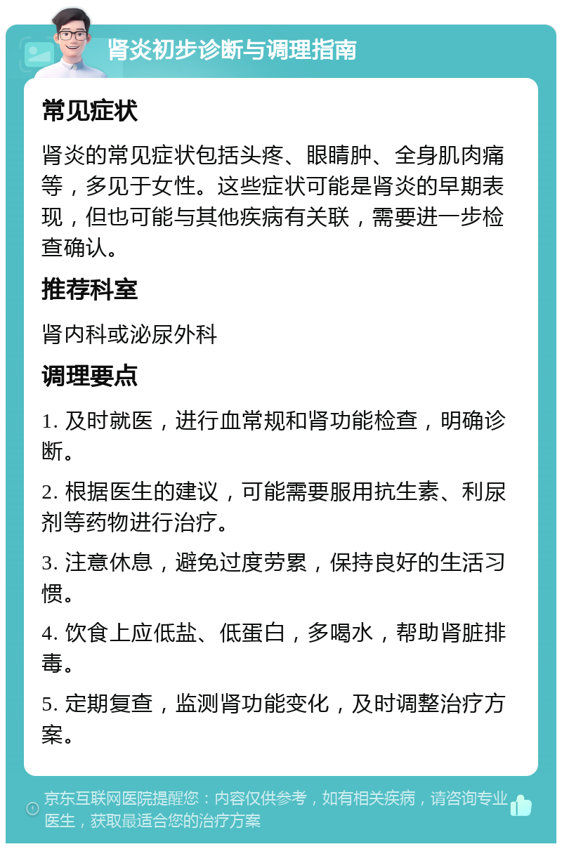 肾炎初步诊断与调理指南 常见症状 肾炎的常见症状包括头疼、眼睛肿、全身肌肉痛等，多见于女性。这些症状可能是肾炎的早期表现，但也可能与其他疾病有关联，需要进一步检查确认。 推荐科室 肾内科或泌尿外科 调理要点 1. 及时就医，进行血常规和肾功能检查，明确诊断。 2. 根据医生的建议，可能需要服用抗生素、利尿剂等药物进行治疗。 3. 注意休息，避免过度劳累，保持良好的生活习惯。 4. 饮食上应低盐、低蛋白，多喝水，帮助肾脏排毒。 5. 定期复查，监测肾功能变化，及时调整治疗方案。