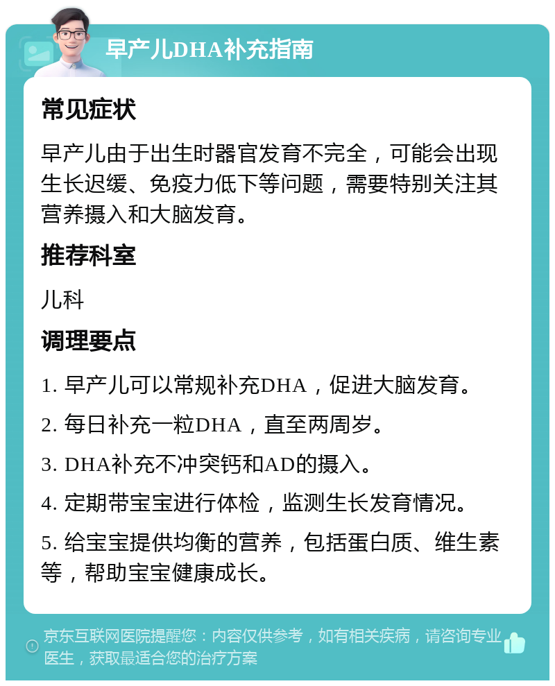 早产儿DHA补充指南 常见症状 早产儿由于出生时器官发育不完全，可能会出现生长迟缓、免疫力低下等问题，需要特别关注其营养摄入和大脑发育。 推荐科室 儿科 调理要点 1. 早产儿可以常规补充DHA，促进大脑发育。 2. 每日补充一粒DHA，直至两周岁。 3. DHA补充不冲突钙和AD的摄入。 4. 定期带宝宝进行体检，监测生长发育情况。 5. 给宝宝提供均衡的营养，包括蛋白质、维生素等，帮助宝宝健康成长。