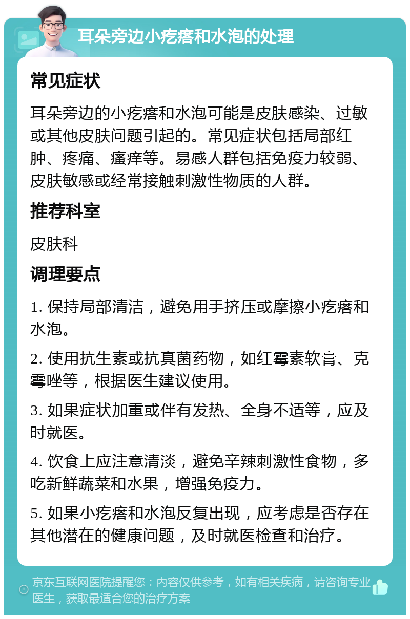 耳朵旁边小疙瘩和水泡的处理 常见症状 耳朵旁边的小疙瘩和水泡可能是皮肤感染、过敏或其他皮肤问题引起的。常见症状包括局部红肿、疼痛、瘙痒等。易感人群包括免疫力较弱、皮肤敏感或经常接触刺激性物质的人群。 推荐科室 皮肤科 调理要点 1. 保持局部清洁，避免用手挤压或摩擦小疙瘩和水泡。 2. 使用抗生素或抗真菌药物，如红霉素软膏、克霉唑等，根据医生建议使用。 3. 如果症状加重或伴有发热、全身不适等，应及时就医。 4. 饮食上应注意清淡，避免辛辣刺激性食物，多吃新鲜蔬菜和水果，增强免疫力。 5. 如果小疙瘩和水泡反复出现，应考虑是否存在其他潜在的健康问题，及时就医检查和治疗。