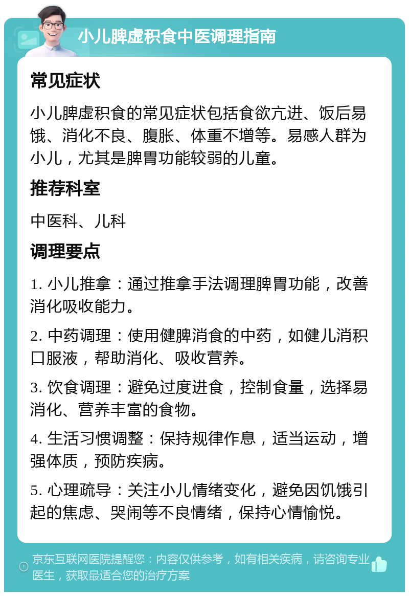 小儿脾虚积食中医调理指南 常见症状 小儿脾虚积食的常见症状包括食欲亢进、饭后易饿、消化不良、腹胀、体重不增等。易感人群为小儿，尤其是脾胃功能较弱的儿童。 推荐科室 中医科、儿科 调理要点 1. 小儿推拿：通过推拿手法调理脾胃功能，改善消化吸收能力。 2. 中药调理：使用健脾消食的中药，如健儿消积口服液，帮助消化、吸收营养。 3. 饮食调理：避免过度进食，控制食量，选择易消化、营养丰富的食物。 4. 生活习惯调整：保持规律作息，适当运动，增强体质，预防疾病。 5. 心理疏导：关注小儿情绪变化，避免因饥饿引起的焦虑、哭闹等不良情绪，保持心情愉悦。