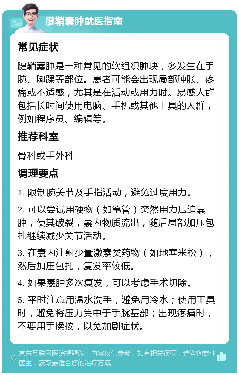 腱鞘囊肿就医指南 常见症状 腱鞘囊肿是一种常见的软组织肿块，多发生在手腕、脚踝等部位。患者可能会出现局部肿胀、疼痛或不适感，尤其是在活动或用力时。易感人群包括长时间使用电脑、手机或其他工具的人群，例如程序员、编辑等。 推荐科室 骨科或手外科 调理要点 1. 限制腕关节及手指活动，避免过度用力。 2. 可以尝试用硬物（如笔管）突然用力压迫囊肿，使其破裂，囊内物质流出，随后局部加压包扎继续减少关节活动。 3. 在囊内注射少量激素类药物（如地塞米松），然后加压包扎，复发率较低。 4. 如果囊肿多次复发，可以考虑手术切除。 5. 平时注意用温水洗手，避免用冷水；使用工具时，避免将压力集中于手腕基部；出现疼痛时，不要用手揉按，以免加剧症状。