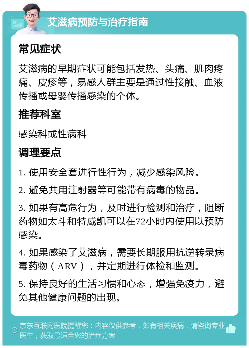 艾滋病预防与治疗指南 常见症状 艾滋病的早期症状可能包括发热、头痛、肌肉疼痛、皮疹等，易感人群主要是通过性接触、血液传播或母婴传播感染的个体。 推荐科室 感染科或性病科 调理要点 1. 使用安全套进行性行为，减少感染风险。 2. 避免共用注射器等可能带有病毒的物品。 3. 如果有高危行为，及时进行检测和治疗，阻断药物如太斗和特威凯可以在72小时内使用以预防感染。 4. 如果感染了艾滋病，需要长期服用抗逆转录病毒药物（ARV），并定期进行体检和监测。 5. 保持良好的生活习惯和心态，增强免疫力，避免其他健康问题的出现。