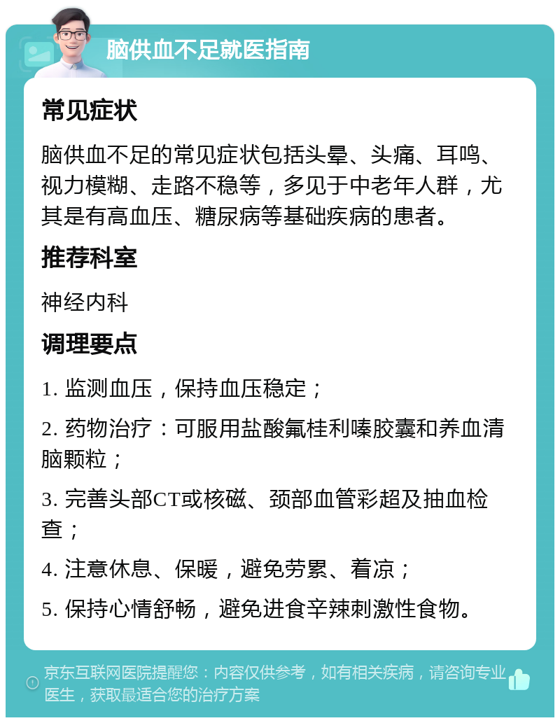 脑供血不足就医指南 常见症状 脑供血不足的常见症状包括头晕、头痛、耳鸣、视力模糊、走路不稳等，多见于中老年人群，尤其是有高血压、糖尿病等基础疾病的患者。 推荐科室 神经内科 调理要点 1. 监测血压，保持血压稳定； 2. 药物治疗：可服用盐酸氟桂利嗪胶囊和养血清脑颗粒； 3. 完善头部CT或核磁、颈部血管彩超及抽血检查； 4. 注意休息、保暖，避免劳累、着凉； 5. 保持心情舒畅，避免进食辛辣刺激性食物。