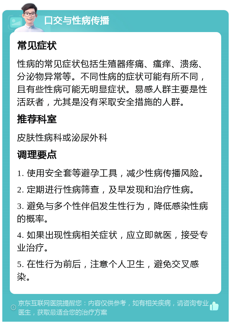 口交与性病传播 常见症状 性病的常见症状包括生殖器疼痛、瘙痒、溃疡、分泌物异常等。不同性病的症状可能有所不同，且有些性病可能无明显症状。易感人群主要是性活跃者，尤其是没有采取安全措施的人群。 推荐科室 皮肤性病科或泌尿外科 调理要点 1. 使用安全套等避孕工具，减少性病传播风险。 2. 定期进行性病筛查，及早发现和治疗性病。 3. 避免与多个性伴侣发生性行为，降低感染性病的概率。 4. 如果出现性病相关症状，应立即就医，接受专业治疗。 5. 在性行为前后，注意个人卫生，避免交叉感染。