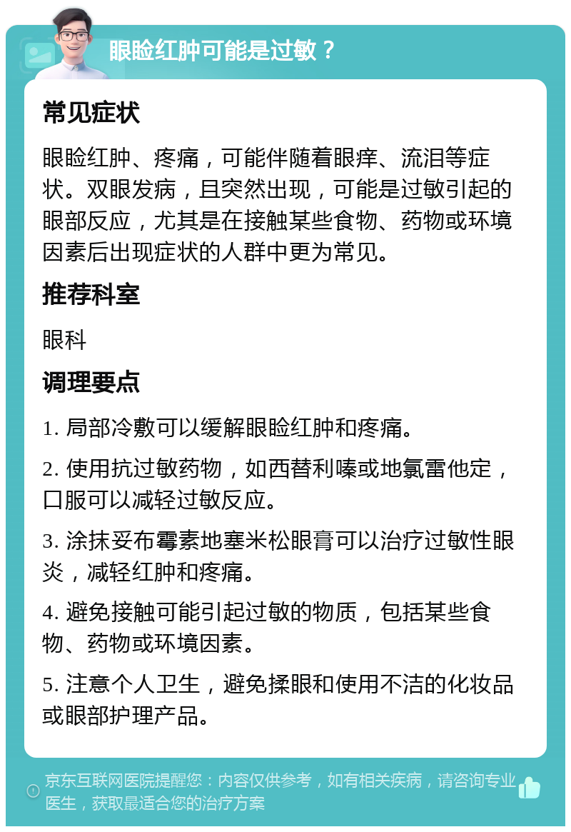 眼睑红肿可能是过敏？ 常见症状 眼睑红肿、疼痛，可能伴随着眼痒、流泪等症状。双眼发病，且突然出现，可能是过敏引起的眼部反应，尤其是在接触某些食物、药物或环境因素后出现症状的人群中更为常见。 推荐科室 眼科 调理要点 1. 局部冷敷可以缓解眼睑红肿和疼痛。 2. 使用抗过敏药物，如西替利嗪或地氯雷他定，口服可以减轻过敏反应。 3. 涂抹妥布霉素地塞米松眼膏可以治疗过敏性眼炎，减轻红肿和疼痛。 4. 避免接触可能引起过敏的物质，包括某些食物、药物或环境因素。 5. 注意个人卫生，避免揉眼和使用不洁的化妆品或眼部护理产品。