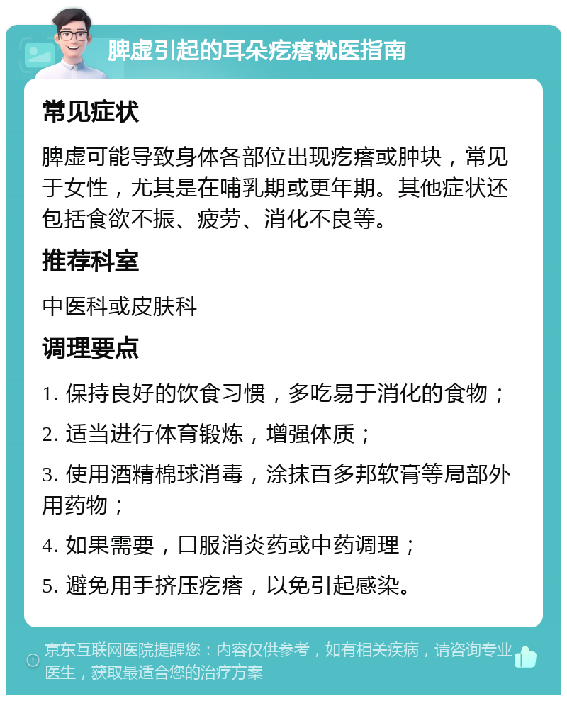 脾虚引起的耳朵疙瘩就医指南 常见症状 脾虚可能导致身体各部位出现疙瘩或肿块，常见于女性，尤其是在哺乳期或更年期。其他症状还包括食欲不振、疲劳、消化不良等。 推荐科室 中医科或皮肤科 调理要点 1. 保持良好的饮食习惯，多吃易于消化的食物； 2. 适当进行体育锻炼，增强体质； 3. 使用酒精棉球消毒，涂抹百多邦软膏等局部外用药物； 4. 如果需要，口服消炎药或中药调理； 5. 避免用手挤压疙瘩，以免引起感染。