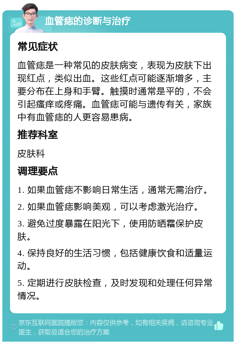 血管痣的诊断与治疗 常见症状 血管痣是一种常见的皮肤病变，表现为皮肤下出现红点，类似出血。这些红点可能逐渐增多，主要分布在上身和手臂。触摸时通常是平的，不会引起瘙痒或疼痛。血管痣可能与遗传有关，家族中有血管痣的人更容易患病。 推荐科室 皮肤科 调理要点 1. 如果血管痣不影响日常生活，通常无需治疗。 2. 如果血管痣影响美观，可以考虑激光治疗。 3. 避免过度暴露在阳光下，使用防晒霜保护皮肤。 4. 保持良好的生活习惯，包括健康饮食和适量运动。 5. 定期进行皮肤检查，及时发现和处理任何异常情况。