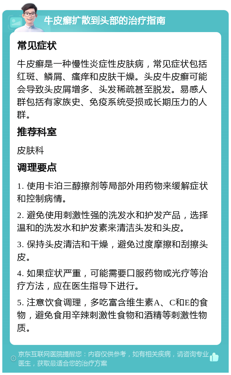 牛皮癣扩散到头部的治疗指南 常见症状 牛皮癣是一种慢性炎症性皮肤病，常见症状包括红斑、鳞屑、瘙痒和皮肤干燥。头皮牛皮癣可能会导致头皮屑增多、头发稀疏甚至脱发。易感人群包括有家族史、免疫系统受损或长期压力的人群。 推荐科室 皮肤科 调理要点 1. 使用卡泊三醇擦剂等局部外用药物来缓解症状和控制病情。 2. 避免使用刺激性强的洗发水和护发产品，选择温和的洗发水和护发素来清洁头发和头皮。 3. 保持头皮清洁和干燥，避免过度摩擦和刮擦头皮。 4. 如果症状严重，可能需要口服药物或光疗等治疗方法，应在医生指导下进行。 5. 注意饮食调理，多吃富含维生素A、C和E的食物，避免食用辛辣刺激性食物和酒精等刺激性物质。