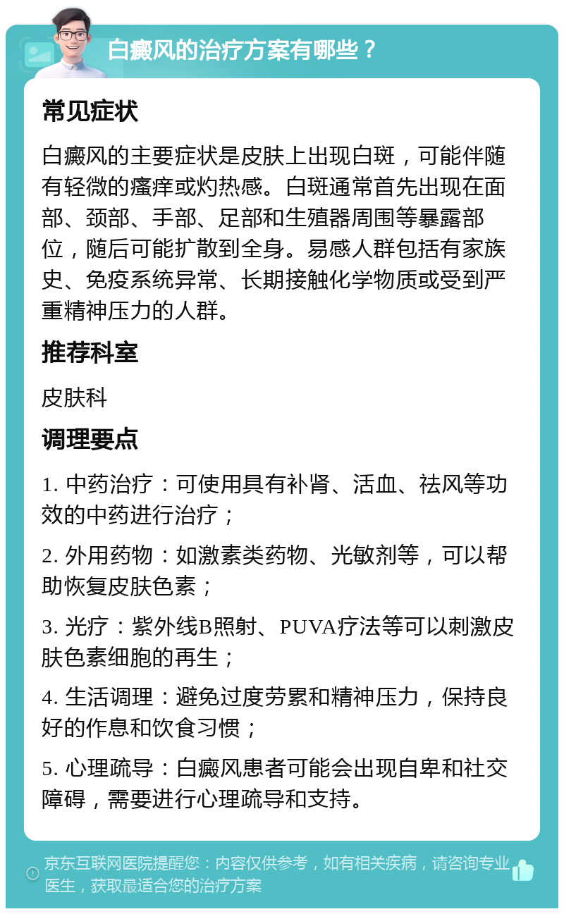 白癜风的治疗方案有哪些？ 常见症状 白癜风的主要症状是皮肤上出现白斑，可能伴随有轻微的瘙痒或灼热感。白斑通常首先出现在面部、颈部、手部、足部和生殖器周围等暴露部位，随后可能扩散到全身。易感人群包括有家族史、免疫系统异常、长期接触化学物质或受到严重精神压力的人群。 推荐科室 皮肤科 调理要点 1. 中药治疗：可使用具有补肾、活血、祛风等功效的中药进行治疗； 2. 外用药物：如激素类药物、光敏剂等，可以帮助恢复皮肤色素； 3. 光疗：紫外线B照射、PUVA疗法等可以刺激皮肤色素细胞的再生； 4. 生活调理：避免过度劳累和精神压力，保持良好的作息和饮食习惯； 5. 心理疏导：白癜风患者可能会出现自卑和社交障碍，需要进行心理疏导和支持。