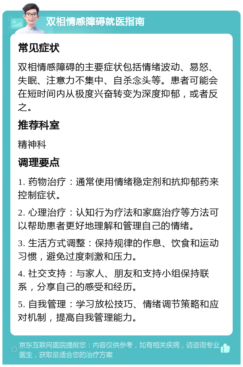 双相情感障碍就医指南 常见症状 双相情感障碍的主要症状包括情绪波动、易怒、失眠、注意力不集中、自杀念头等。患者可能会在短时间内从极度兴奋转变为深度抑郁，或者反之。 推荐科室 精神科 调理要点 1. 药物治疗：通常使用情绪稳定剂和抗抑郁药来控制症状。 2. 心理治疗：认知行为疗法和家庭治疗等方法可以帮助患者更好地理解和管理自己的情绪。 3. 生活方式调整：保持规律的作息、饮食和运动习惯，避免过度刺激和压力。 4. 社交支持：与家人、朋友和支持小组保持联系，分享自己的感受和经历。 5. 自我管理：学习放松技巧、情绪调节策略和应对机制，提高自我管理能力。