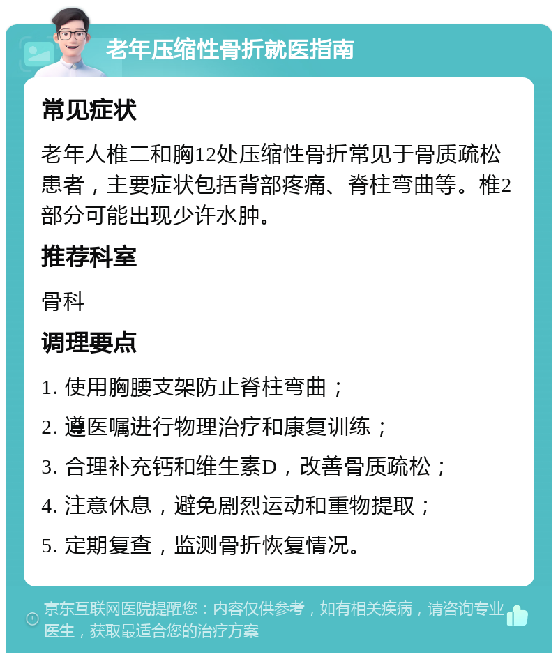 老年压缩性骨折就医指南 常见症状 老年人椎二和胸12处压缩性骨折常见于骨质疏松患者，主要症状包括背部疼痛、脊柱弯曲等。椎2部分可能出现少许水肿。 推荐科室 骨科 调理要点 1. 使用胸腰支架防止脊柱弯曲； 2. 遵医嘱进行物理治疗和康复训练； 3. 合理补充钙和维生素D，改善骨质疏松； 4. 注意休息，避免剧烈运动和重物提取； 5. 定期复查，监测骨折恢复情况。