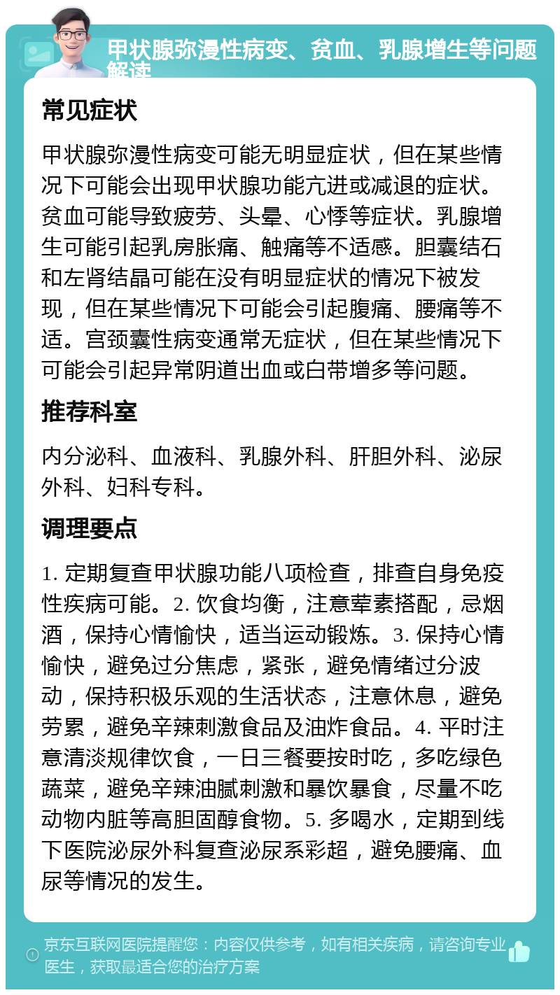 甲状腺弥漫性病变、贫血、乳腺增生等问题解读 常见症状 甲状腺弥漫性病变可能无明显症状，但在某些情况下可能会出现甲状腺功能亢进或减退的症状。贫血可能导致疲劳、头晕、心悸等症状。乳腺增生可能引起乳房胀痛、触痛等不适感。胆囊结石和左肾结晶可能在没有明显症状的情况下被发现，但在某些情况下可能会引起腹痛、腰痛等不适。宫颈囊性病变通常无症状，但在某些情况下可能会引起异常阴道出血或白带增多等问题。 推荐科室 内分泌科、血液科、乳腺外科、肝胆外科、泌尿外科、妇科专科。 调理要点 1. 定期复查甲状腺功能八项检查，排查自身免疫性疾病可能。2. 饮食均衡，注意荤素搭配，忌烟酒，保持心情愉快，适当运动锻炼。3. 保持心情愉快，避免过分焦虑，紧张，避免情绪过分波动，保持积极乐观的生活状态，注意休息，避免劳累，避免辛辣刺激食品及油炸食品。4. 平时注意清淡规律饮食，一日三餐要按时吃，多吃绿色蔬菜，避免辛辣油腻刺激和暴饮暴食，尽量不吃动物内脏等高胆固醇食物。5. 多喝水，定期到线下医院泌尿外科复查泌尿系彩超，避免腰痛、血尿等情况的发生。