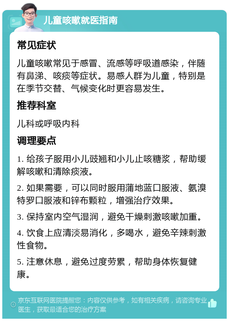 儿童咳嗽就医指南 常见症状 儿童咳嗽常见于感冒、流感等呼吸道感染，伴随有鼻涕、咳痰等症状。易感人群为儿童，特别是在季节交替、气候变化时更容易发生。 推荐科室 儿科或呼吸内科 调理要点 1. 给孩子服用小儿豉翘和小儿止咳糖浆，帮助缓解咳嗽和清除痰液。 2. 如果需要，可以同时服用蒲地蓝口服液、氨溴特罗口服液和锌布颗粒，增强治疗效果。 3. 保持室内空气湿润，避免干燥刺激咳嗽加重。 4. 饮食上应清淡易消化，多喝水，避免辛辣刺激性食物。 5. 注意休息，避免过度劳累，帮助身体恢复健康。