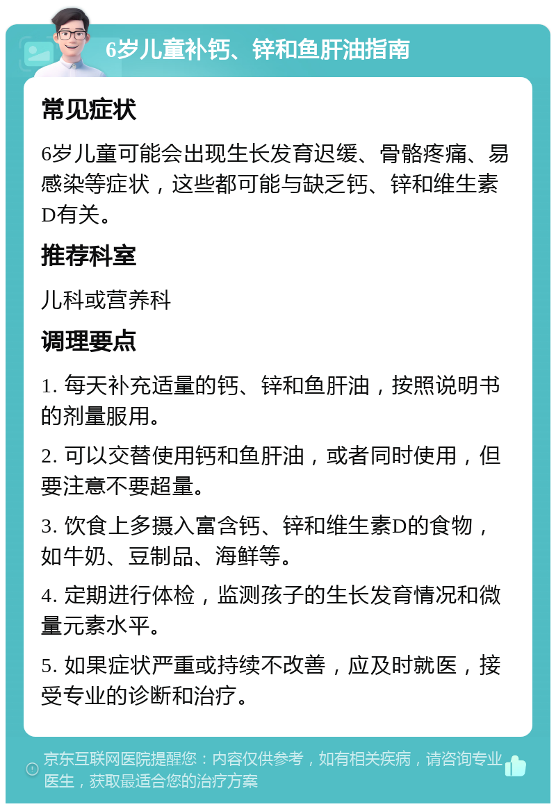 6岁儿童补钙、锌和鱼肝油指南 常见症状 6岁儿童可能会出现生长发育迟缓、骨骼疼痛、易感染等症状，这些都可能与缺乏钙、锌和维生素D有关。 推荐科室 儿科或营养科 调理要点 1. 每天补充适量的钙、锌和鱼肝油，按照说明书的剂量服用。 2. 可以交替使用钙和鱼肝油，或者同时使用，但要注意不要超量。 3. 饮食上多摄入富含钙、锌和维生素D的食物，如牛奶、豆制品、海鲜等。 4. 定期进行体检，监测孩子的生长发育情况和微量元素水平。 5. 如果症状严重或持续不改善，应及时就医，接受专业的诊断和治疗。