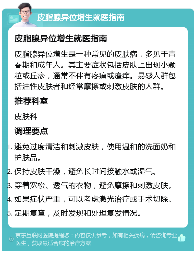 皮脂腺异位增生就医指南 皮脂腺异位增生就医指南 皮脂腺异位增生是一种常见的皮肤病，多见于青春期和成年人。其主要症状包括皮肤上出现小颗粒或丘疹，通常不伴有疼痛或瘙痒。易感人群包括油性皮肤者和经常摩擦或刺激皮肤的人群。 推荐科室 皮肤科 调理要点 避免过度清洁和刺激皮肤，使用温和的洗面奶和护肤品。 保持皮肤干燥，避免长时间接触水或湿气。 穿着宽松、透气的衣物，避免摩擦和刺激皮肤。 如果症状严重，可以考虑激光治疗或手术切除。 定期复查，及时发现和处理复发情况。