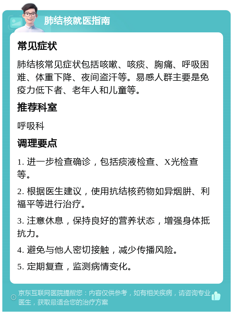 肺结核就医指南 常见症状 肺结核常见症状包括咳嗽、咳痰、胸痛、呼吸困难、体重下降、夜间盗汗等。易感人群主要是免疫力低下者、老年人和儿童等。 推荐科室 呼吸科 调理要点 1. 进一步检查确诊，包括痰液检查、X光检查等。 2. 根据医生建议，使用抗结核药物如异烟肼、利福平等进行治疗。 3. 注意休息，保持良好的营养状态，增强身体抵抗力。 4. 避免与他人密切接触，减少传播风险。 5. 定期复查，监测病情变化。