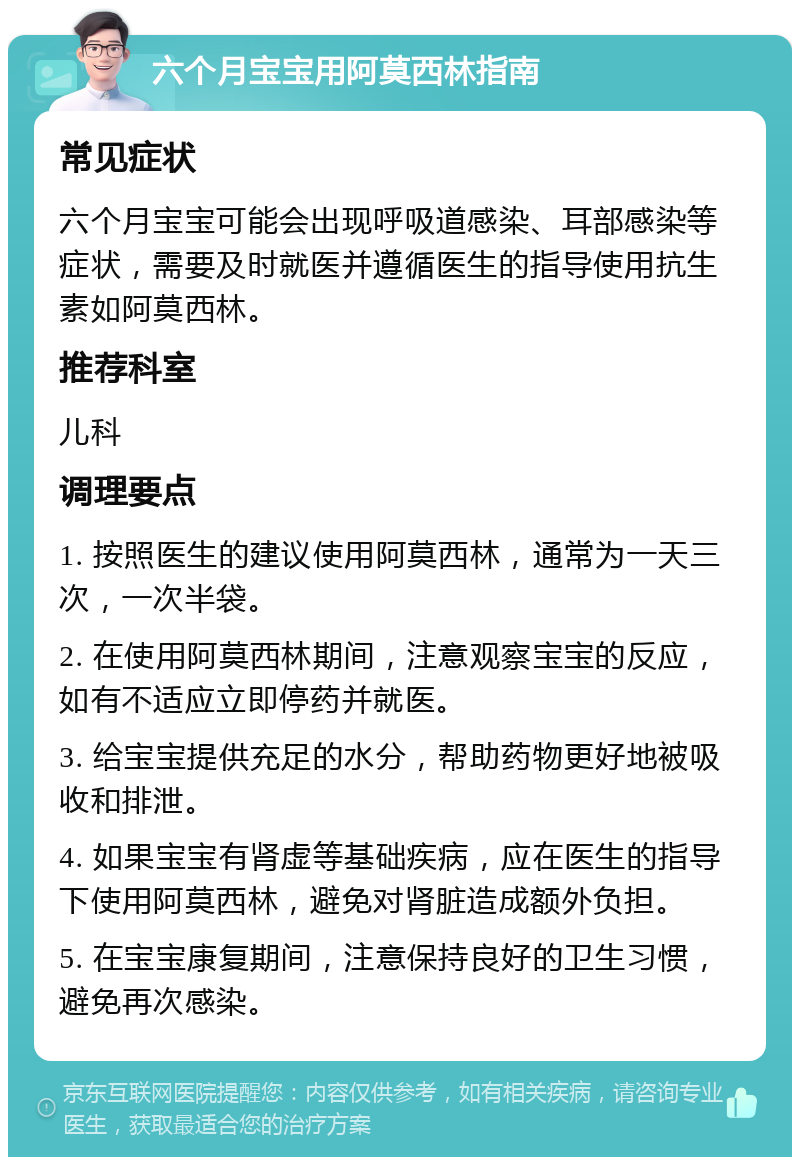 六个月宝宝用阿莫西林指南 常见症状 六个月宝宝可能会出现呼吸道感染、耳部感染等症状，需要及时就医并遵循医生的指导使用抗生素如阿莫西林。 推荐科室 儿科 调理要点 1. 按照医生的建议使用阿莫西林，通常为一天三次，一次半袋。 2. 在使用阿莫西林期间，注意观察宝宝的反应，如有不适应立即停药并就医。 3. 给宝宝提供充足的水分，帮助药物更好地被吸收和排泄。 4. 如果宝宝有肾虚等基础疾病，应在医生的指导下使用阿莫西林，避免对肾脏造成额外负担。 5. 在宝宝康复期间，注意保持良好的卫生习惯，避免再次感染。