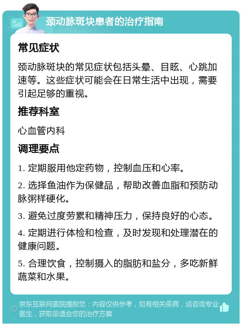 颈动脉斑块患者的治疗指南 常见症状 颈动脉斑块的常见症状包括头晕、目眩、心跳加速等。这些症状可能会在日常生活中出现，需要引起足够的重视。 推荐科室 心血管内科 调理要点 1. 定期服用他定药物，控制血压和心率。 2. 选择鱼油作为保健品，帮助改善血脂和预防动脉粥样硬化。 3. 避免过度劳累和精神压力，保持良好的心态。 4. 定期进行体检和检查，及时发现和处理潜在的健康问题。 5. 合理饮食，控制摄入的脂肪和盐分，多吃新鲜蔬菜和水果。